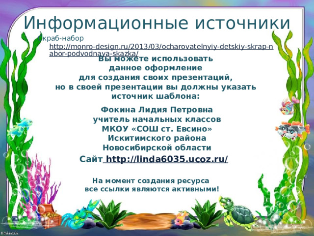 Информационные источники Скраб-набор http://monro-design.ru/2013/03/ocharovatelnyiy-detskiy-skrap-nabor-podvodnaya-skazka/ Вы можете использовать данное оформление для создания своих презентаций, но в своей презентации вы должны указать источник шаблона:  Фокина Лидия Петровна учитель начальных классов МКОУ «СОШ ст. Евсино» Искитимского района Новосибирской области Сайт http://linda6035.ucoz.ru/  На момент создания ресурса все ссылки являются активными! 