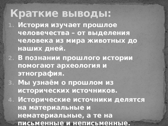 Краткие выводы: История изучает прошлое человечества – от выделения человека из мира животных до наших дней. В познании прошлого истории помогают археология и этнография. Мы узнаём о прошлом из исторических источников. Исторические источники делятся на материальные и нематериальные, а те на письменные и неписьменные. Хронология – это последовательность исторических событий. 