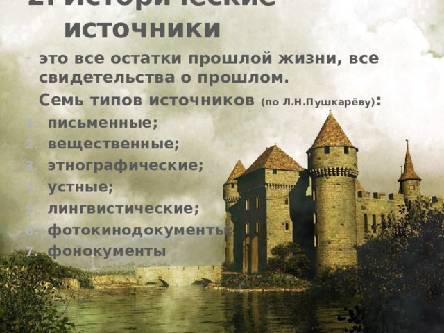 Исторические источники это все остатки прошлой жизни, все свидетельства о прошлом.  Семь типов источников (по Л.Н.Пушкарёву) : письменные; вещественные; этнографические; устные; лингвистические; фотокинодокументы; фонокументы 
