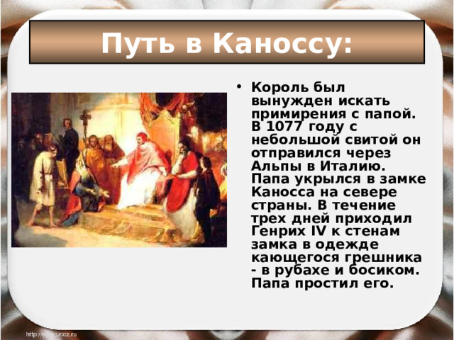 Путь в Каноссу: Король был вынужден искать примирения с папой. В 1077 году с небольшой свитой он отправился через Альпы в Италию. Папа укрылся в замке Каносса на севере страны. В течение трех дней приходил Генрих IV к стенам замка в одежде кающегося грешника - в рубахе и босиком. Папа простил его.  
