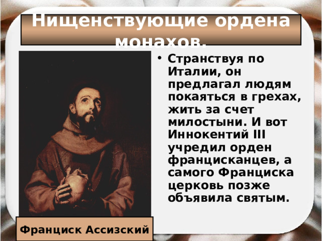 Нищенствующие ордена монахов. Странствуя по Италии, он предлагал людям покаяться в грехах, жить за счет милостыни. И вот Иннокентий III учредил орден францисканцев, а самого Франциска церковь позже объявила святым.    Франциск Ассизский 