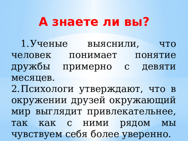А знаете ли вы?  1.  Ученые выяснили, что человек понимает понятие дружбы примерно с девяти месяцев. 2.  Психологи утверждают, что в окружении друзей окружающий мир выглядит привлекательнее, так как с ними рядом мы чувствуем себя более уверенно. 
