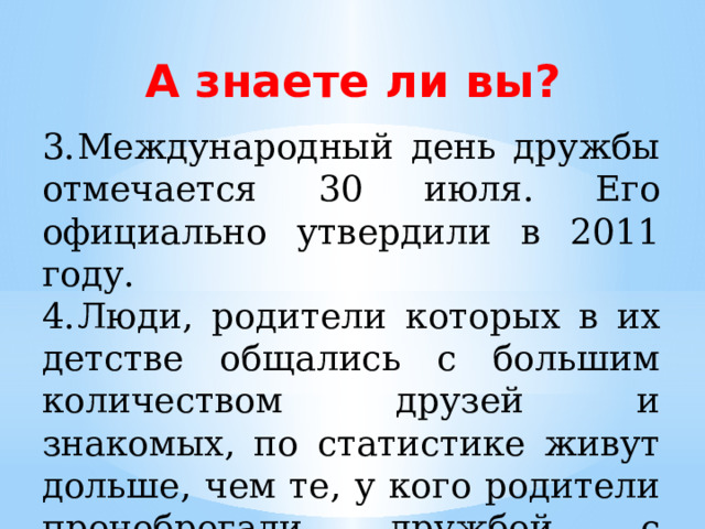 А знаете ли вы? 3.  Международный день дружбы отмечается 30 июля. Его официально утвердили в 2011 году. 4.  Люди, родители которых в их детстве общались с большим количеством друзей и знакомых, по статистике живут дольше, чем те, у кого родители пренебрегали дружбой с другими людьми. 