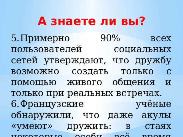 А знаете ли вы? 5.  Примерно 90% всех пользователей социальных сетей утверждают, что дружбу возможно создать только с помощью живого общения и только при реальных встречах. 6.  Французские учёные обнаружили, что даже акулы «умеют» дружить: в стаях некоторые особи всё время держатся вместе, а других избегают. 