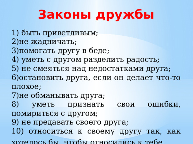 Законы дружбы 1) быть приветливым; 2)не жадничать; 3)помогать другу в беде; 4) уметь с другом разделить радость; 5) не смеяться над недостатками друга; 6)остановить друга, если он делает что-то плохое; 7)не обманывать друга; 8) уметь признать свои ошибки, помириться с другом; 9) не предавать своего друга; 10) относиться к своему другу так, как хотелось бы, чтобы относились к тебе . 
