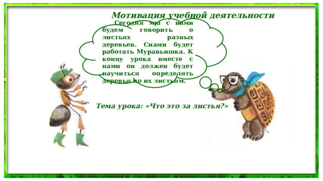 Мотивация учебной деятельности   Сегодня мы с вами будем говорить о листьях разных деревьев. Снами будет работать Муравьишка. К концу урока вместе с нами он должен будет научиться определять деревья по их листьям.  Тема урока: «Что это за листья?» 