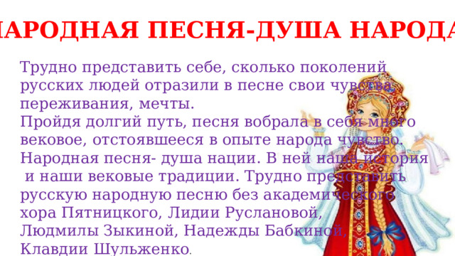 НАРОДНАЯ ПЕСНЯ-ДУША НАРОДА Трудно представить себе, сколько поколений русских людей отразили в песне свои чувства, переживания, мечты. Пройдя долгий путь, песня вобрала в себя много вековое, отстоявшееся в опыте народа чувство. Народная песня- душа нации. В ней наша история  и наши вековые традиции. Трудно представить русскую народную песню без академического хора Пятницкого, Лидии Руслановой, Людмилы Зыкиной, Надежды Бабкиной, Клавдии Шульженко . 