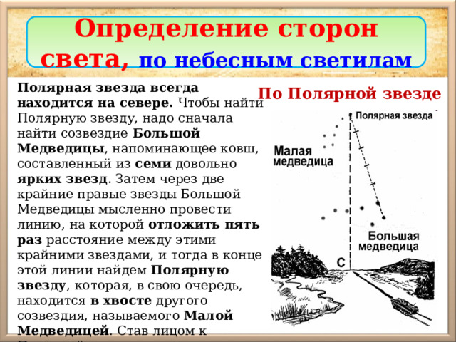 Определение сторон света, по небесным светилам Полярная звезда всегда находится на севере. Чтобы найти Полярную звезду, надо сначала найти созвездие Большой Медведицы , напоминающее ковш, составленный из семи довольно ярких звезд . Затем через две крайние правые звезды Большой Медведицы мысленно провести линию, на которой отложить пять раз расстояние между этими крайними звездами, и тогда в конце этой линии найдем Полярную звезду , которая, в свою очередь, находится в хвосте другого созвездия, называемого Малой Медведицей . Став лицом к Полярной звезде, мы получим направление на север. По Полярной звезде 