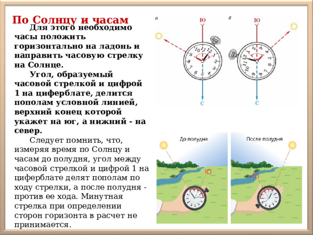 По Солнцу и часам Для этого необходимо часы положить горизонтально на ладонь и направить часовую стрелку на Солнце. Угол, образуемый часовой стрелкой и цифрой 1 на циферблате, делится пополам условной линией, верхний конец которой укажет на юг, а нижний - на север. Следует помнить, что, измеряя время по Солнцу и часам до полудня, угол между часовой стрелкой и цифрой 1 на циферблате делят пополам по ходу стрелки, а после полудня - против ее хода. Минутная стрелка при определении сторон горизонта в расчет не принимается. 