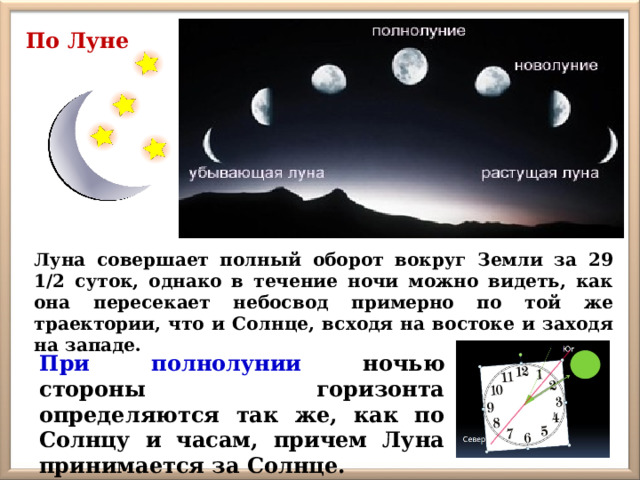 По Луне Луна совершает полный оборот вокруг Земли за 29 1/2 суток, однако в течение ночи можно видеть, как она пересекает небосвод примерно по той же траектории, что и Солнце, всходя на востоке и заходя на западе. При полнолунии ночью стороны горизонта определяются так же, как по Солнцу и часам, причем Луна принимается за Солнце. 