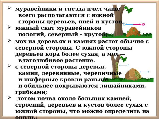 муравейники и гнезда пчел чаще  всего располагаются с южной  стороны деревьев, пней и кустов, южный скат муравейников  пологий, северный - крутой; мох на деревьях и камнях растет обычно с северной стороны. С южной стороны деревьев кора более сухая, а мох —  влаголюбивое растение. с северной стороны деревья,  камни, деревянные, черепичные  и шиферные кровли раньше  и обильнее покрываются лишайниками, грибками;   летом почва около больших камней, строений, деревьев и кустов более сухая с южной стороны, что можно определить на ощупь; 