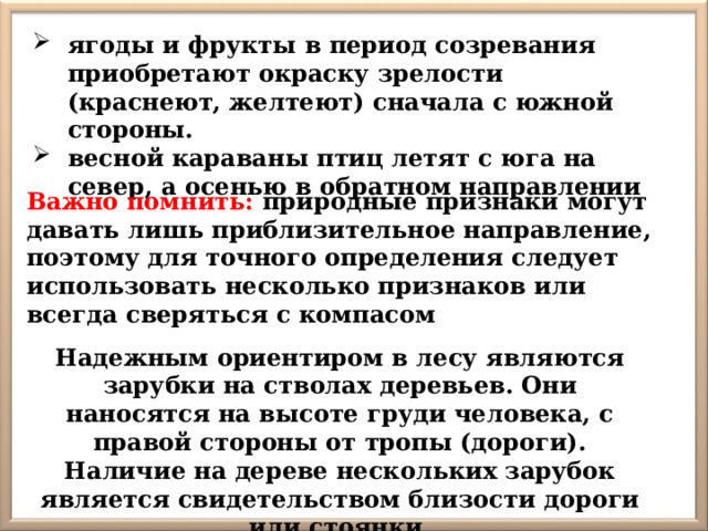 ягоды и фрукты в период созревания приобретают окраску зрелости (краснеют, желтеют) сначала с южной стороны. весной караваны птиц летят с юга на север, а осенью в обратном направлении Важно помнить: природные признаки могут давать лишь приблизительное направление, поэтому для точного определения следует использовать несколько признаков или всегда сверяться с компасом Надежным ориентиром в лесу являются зарубки на стволах деревьев. Они наносятся на высоте груди человека, с правой стороны от тропы (дороги). Наличие на дереве нескольких зарубок является свидетельством близости дороги или стоянки. 