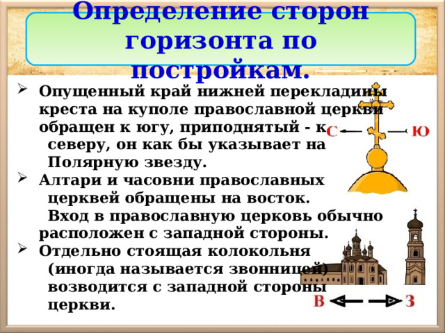 Определение сторон горизонта по постройкам. Опущенный край нижней перекладины креста на куполе православной церкви обращен к югу, приподнятый - к  северу, он как бы указывает на  Полярную звезду. Алтари и часовни православных  церквей обращены на восток.  Вход в православную церковь обычно расположен с западной стороны. Отдельно стоящая колокольня  (иногда называется звонницей)  возводится с западной стороны  церкви. 