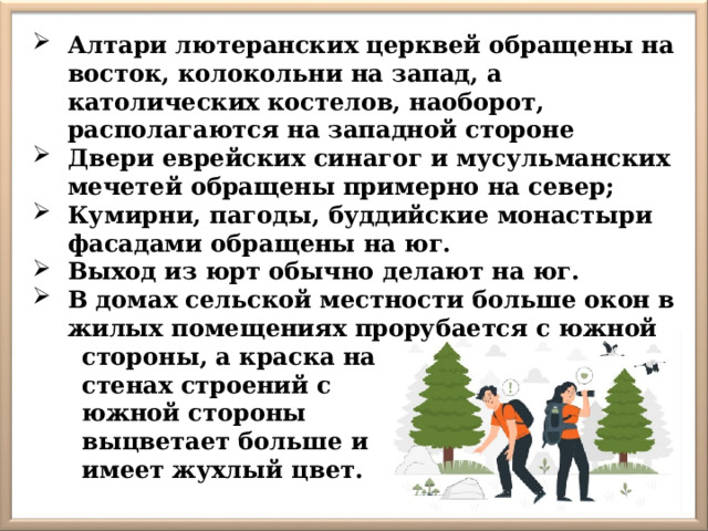 Алтари лютеранских церквей обращены на восток, колокольни на запад, а католических костелов, наоборот, располагаются на западной стороне Двери еврейских синагог и мусульманских мечетей обращены примерно на север; Кумирни, пагоды, буддийские монастыри фасадами обращены на юг. Выход из юрт обычно делают на юг. В домах сельской местности больше окон в жилых помещениях прорубается с южной  стороны, а краска на  стенах строений с  южной стороны  выцветает больше и  имеет жухлый цвет. 