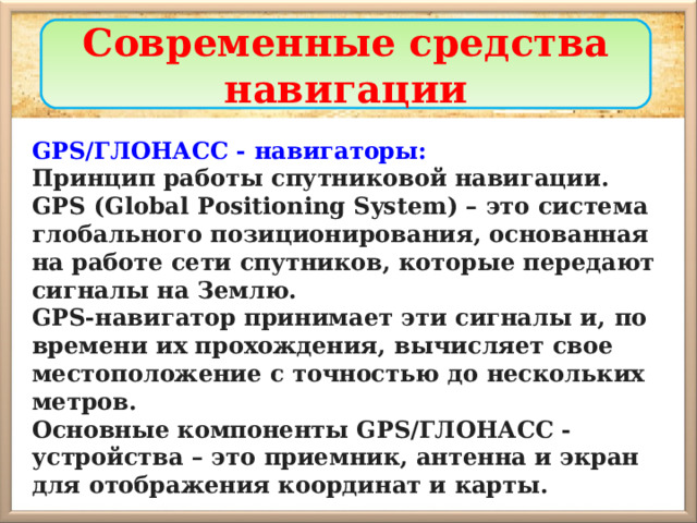 Современные средства навигации GPS/ГЛОНАСС - навигаторы: Принцип работы спутниковой навигации. GPS (Global Positioning System) – это система глобального позиционирования, основанная на работе сети спутников, которые передают сигналы на Землю. GPS-навигатор принимает эти сигналы и,  по времени их прохождения, вычисляет свое местоположение с точностью до нескольких метров. Основные компоненты GPS/ГЛОНАСС - устройства – это  приемник, антенна и экран для отображения координат и карты. 