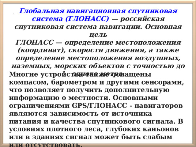  . Глобальная навигационная спутниковая система (ГЛОНАСС) — российская спутниковая система навигации. Основная цель ГЛОНАСС — определение местоположения (координат), скорости движения, а также определение местоположения воздушных, наземных, морских объектов с точностью до одного метра. Многие устройства также оснащены компасом, барометром и другими сенсорами, что позволяет получить дополнительную информацию о местности. Основными ограничениями GPS/ГЛОНАСС - навигаторов являются зависимость от источника питания и качества спутникового сигнала. В условиях плотного леса, глубоких каньонов или в зданиях сигнал может быть слабым или отсутствовать. 