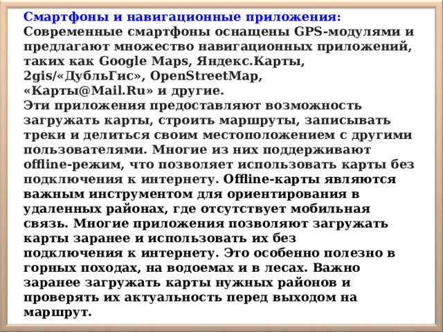 Смартфоны и навигационные приложения: Современные смартфоны оснащены GPS-модулями и предлагают множество навигационных приложений, таких как Google Maps, Яндекс.Карты, 2gis/«ДубльГис», OpenStreetMap, «Карты@Mail.Ru» и другие. Эти приложения предоставляют возможность загружать карты, строить маршруты, записывать треки и делиться своим местоположением с другими пользователями. Многие из них поддерживают offline-режим, что позволяет использовать карты без подключения к интернету.  Offline-карты являются важным инструментом для ориентирования в удаленных районах, где отсутствует мобильная связь. Многие приложения позволяют загружать карты заранее и использовать их без подключения к интернету. Это особенно полезно в горных походах, на водоемах и в лесах. Важно заранее загружать карты нужных районов и проверять их актуальность перед выходом на маршрут. 