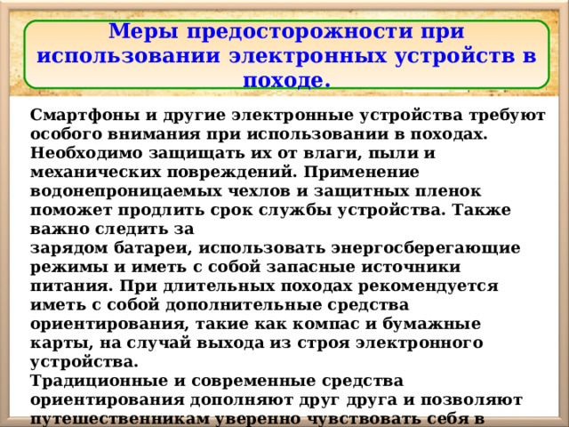 Меры предосторожности при использовании электронных устройств в походе. Смартфоны и другие электронные устройства требуют особого внимания при использовании в походах. Необходимо защищать их от влаги, пыли и механических повреждений. Применение водонепроницаемых чехлов и защитных пленок поможет продлить срок службы устройства. Также важно следить за зарядом батареи, использовать энергосберегающие режимы и иметь с собой запасные источники питания. При длительных походах рекомендуется иметь с собой дополнительные средства ориентирования, такие как компас и бумажные карты, на случай выхода из строя электронного устройства. Традиционные и современные средства ориентирования дополняют друг друга и позволяют путешественникам уверенно чувствовать себя в любых условиях. 
