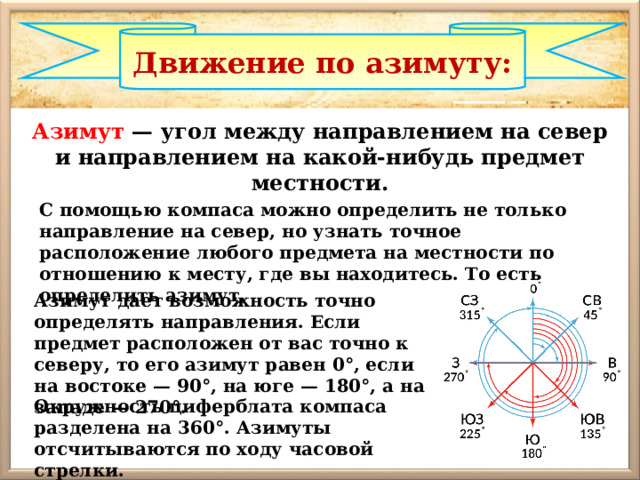 Движение по азимуту: Азимут — угол между направлением на север и направлением на какой-нибудь предмет местности. С помощью компаса можно определить не только направление на север, но узнать точное расположение любого предмета на местности по отношению к месту, где вы находитесь. То есть определить азимут. Азимут дает возможность точно определять направления. Если предмет расположен от вас точно к северу, то его азимут равен 0°, если на востоке — 90°, на юге — 180°, а на западе — 270°. Окружность циферблата компаса разделена на 360°. Азимуты отсчитываются по ходу часовой стрелки. 