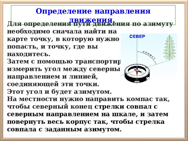 Определение направления движения. Для определения пути движения по азимуту необходимо сначала найти на карте точку, в которую нужно попасть, и точку, где вы находитесь. Затем с помощью транспортира измерить угол между северным направлением и линией, соединяющей эти точки. Этот угол и будет азимутом. На местности нужно направить компас так, чтобы северный конец стрелки совпал с северным направлением на шкале, и затем повернуть весь корпус так, чтобы стрелка совпала с заданным азимутом. 