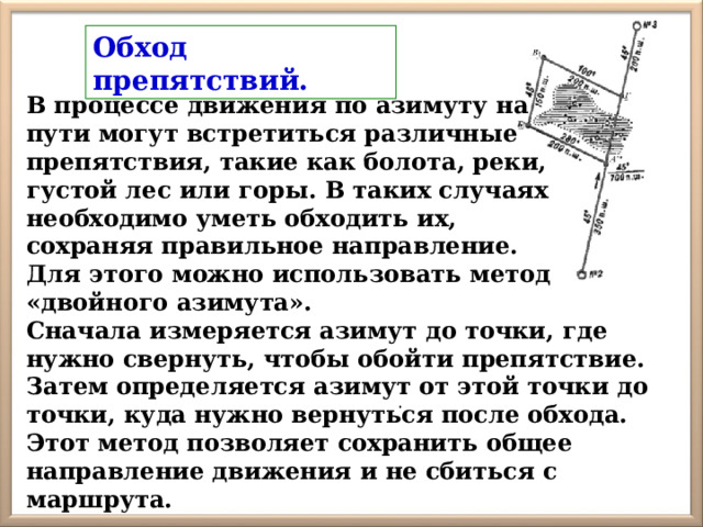 Обход препятствий.  В процессе движения по азимуту на пути могут встретиться различные препятствия, такие как болота, реки, густой лес или горы. В таких случаях необходимо уметь обходить их, сохраняя правильное направление. Для этого можно использовать метод «двойного азимута». Сначала измеряется азимут до точки, где нужно свернуть, чтобы обойти препятствие. Затем определяется азимут от этой точки до точки, куда нужно вернуться после обхода. Этот метод позволяет сохранить общее направление движения и не сбиться с маршрута. . 