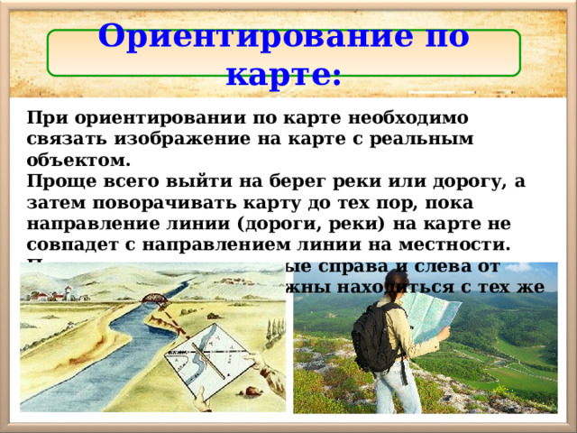 Ориентирование по карте: При ориентировании по карте необходимо связать изображение на карте с реальным объектом. Проще всего выйти на берег реки или дорогу, а затем поворачивать карту до тех пор, пока направление линии (дороги, реки) на карте не совпадет с направлением линии на местности. Предметы, расположенные справа и слева от линии, на местности должны находиться с тех же сторон, что и на карте. 