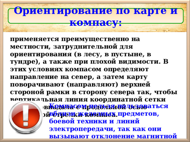 Ориентирование по карте и компасу: применяется преимущественно на местности, затруднительной для ориентирования (в лесу, в пустыне, в тундре), а также при плохой видимости. В этих условиях компасом определяют направление на север, а затем карту поворачивают (направляют) верхней стороной рамки в сторону севера так, чтобы вертикальная линия координатной сетки карты совпадала с продольной осью магнитной стрелки компаса. Компасом нельзя пользоваться вблизи железных предметов, боевой техники и линий электропередачи, так как они вызывают отклонение магнитной стрелки. 
