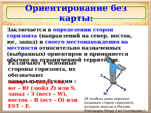 Ориентирование без карты : Заключается в определении сторон горизонта (направлений на север, восток, юг, запад) и своего местонахождения на местности относительно назначенных (выбранных) ориентиров и применяется обычно на ограниченной территории. Различают 4 основные стороны горизонта, их обозначают начальными буквами : север – С (норд –N), юг – Ю (зюйд Z)  или S, запад – З (вест – W) , восток – В (ост – О) или EST – Е . (В скобках даны морские названия сторон горизонта, которые попали в Россию благодаря Петру I из Голландии.) 