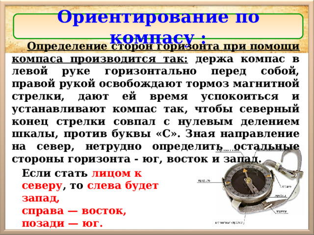 Ориентирование по компасу : Определение сторон горизонта при помощи компаса производится так: держа компас в левой руке горизонтально перед собой, правой рукой освобождают тормоз магнитной стрелки, дают ей время успокоиться и устанавливают компас так, чтобы северный конец стрелки совпал с нулевым делением шкалы, против буквы «С». Зная направление на север, нетрудно определить остальные стороны горизонта - юг, восток и запад. Если стать лицом к северу , то слева будет запад, справа — восток, позади — юг. 