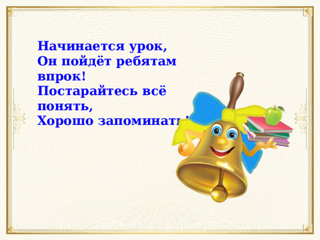Начинается урок, Он пойдёт ребятам впрок! Постарайтесь всё понять, Хорошо запоминать! 