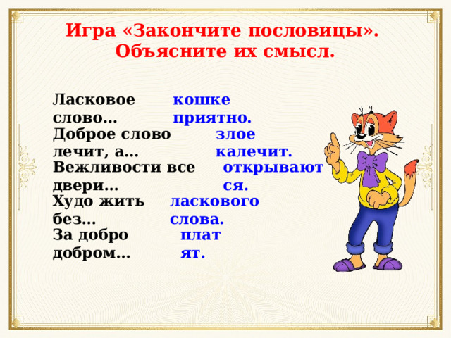 Игра «Закончите пословицы». Объясните их смысл. Ласковое слово… кошке приятно. Доброе слово лечит, а… злое калечит. Вежливости все двери… открываются. Худо жить без… ласкового слова. За добро добром… платят. 