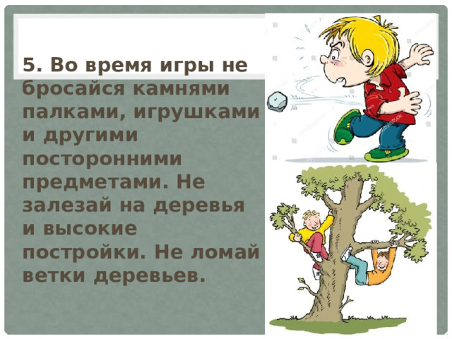 5. Во время игры не бросайся камнями палками, игрушками и другими посторонними предметами. Не залезай на деревья и высокие постройки. Не ломай ветки деревьев. 