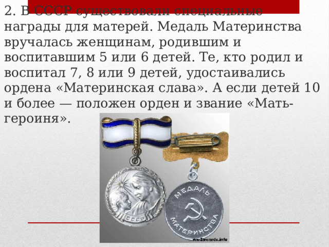 2. В СССР существовали специальные награды для матерей. Медаль Материнства вручалась женщинам, родившим и воспитавшим 5 или 6 детей. Те, кто родил и воспитал 7, 8 или 9 детей, удостаивались ордена «Материнская слава». А если детей 10 и более — положен орден и звание «Мать-героиня». 
