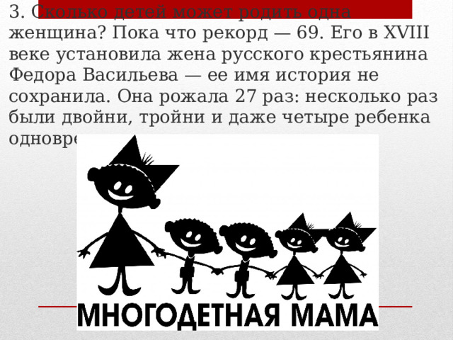 3. Сколько детей может родить одна женщина? Пока что рекорд — 69. Его в XVIII веке установила жена русского крестьянина Федора Васильева — ее имя история не сохранила. Она рожала 27 раз: несколько раз были двойни, тройни и даже четыре ребенка одновременно. 
