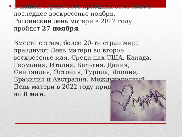 В нашей стране этот праздник отмечают в последнее воскресенье ноября. Российский день матери в 2022 году пройдет  27 ноября .   Вместе с этим, более 20-ти стран мира празднуют День матери во второе воскресенье мая. Среди них США, Канада, Германия, Италия, Бельгия, Дания, Финляндия, Эстония, Турция, Япония, Бразилия и Австралия. Международный День матери в 2022 году придется на  8 мая . 