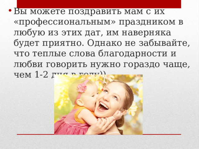 Вы можете поздравить мам с их «профессиональным» праздником в любую из этих дат, им наверняка будет приятно. Однако не забывайте, что теплые слова благодарности и любви говорить нужно гораздо чаще, чем 1-2 дня в году)) 