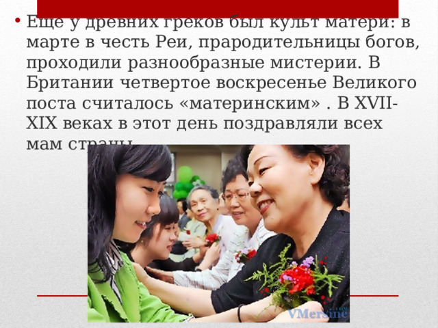 Еще у древних греков был культ матери: в марте в честь Реи, прародительницы богов, проходили разнообразные мистерии. В Британии четвертое воскресенье Великого поста считалось «материнским» . В XVII-XIX веках в этот день поздравляли всех мам страны. 