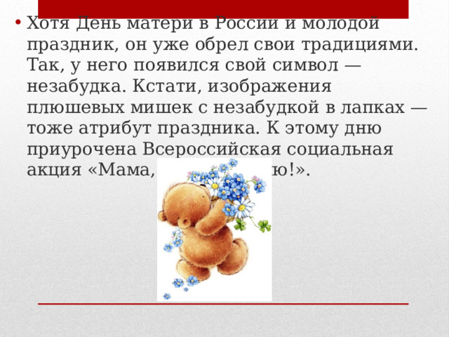 Хотя День матери в России и молодой праздник, он уже обрел свои традициями. Так, у него появился свой символ — незабудка. Кстати, изображения плюшевых мишек с незабудкой в лапках — тоже атрибут праздника. К этому дню приурочена Всероссийская социальная акция «Мама, я тебя люблю!». 