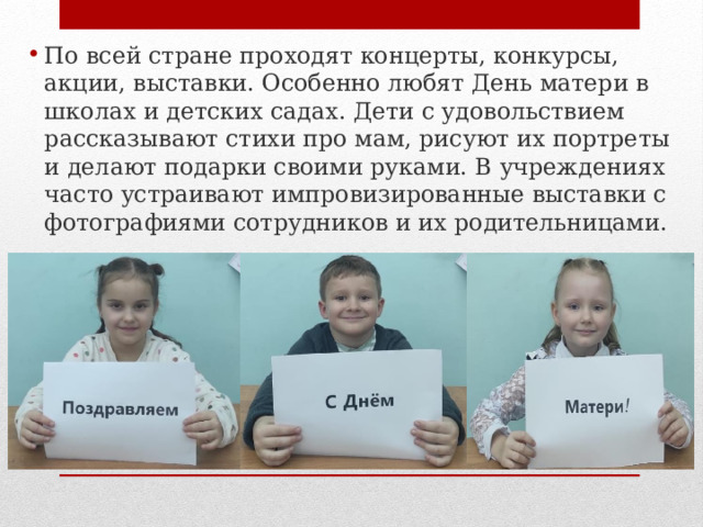По всей стране проходят концерты, конкурсы, акции, выставки. Особенно любят День матери в школах и детских садах. Дети с удовольствием рассказывают стихи про мам, рисуют их портреты и делают подарки своими руками. В учреждениях часто устраивают импровизированные выставки с фотографиями сотрудников и их родительницами.   
