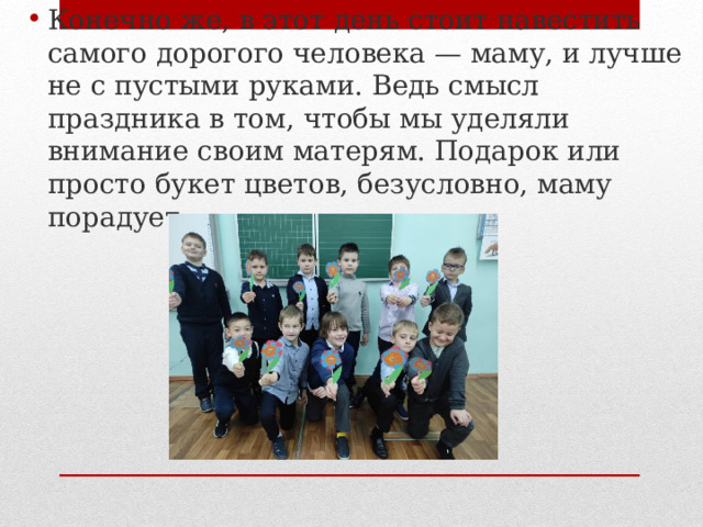 Конечно же, в этот день стоит навестить самого дорогого человека — маму, и лучше не с пустыми руками. Ведь смысл праздника в том, чтобы мы уделяли внимание своим матерям. Подарок или просто букет цветов, безусловно, маму порадует.   