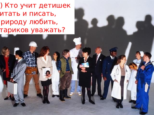 6) Кто учит детишек   читать и писать,   Природу любить,   стариков уважать? 