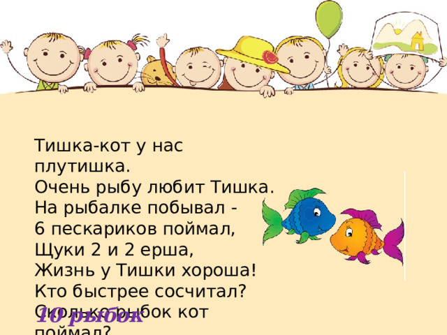 Тишка-кот у нас плутишка. Очень рыбу любит Тишка.  На рыбалке побывал -  6 пескариков поймал,  Щуки 2 и 2 ерша,  Жизнь у Тишки хороша!  Кто быстрее сосчитал?  Сколько рыбок кот поймал? 10 рыбок 