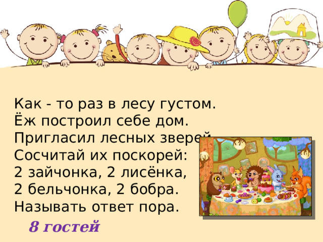 Как - то раз в лесу густом. Ёж построил себе дом.  Пригласил лесных зверей.  Сосчитай их поскорей:  2 зайчонка, 2 лисёнка, 2 бельчонка, 2 бобра.  Называть ответ пора. 8 гостей 