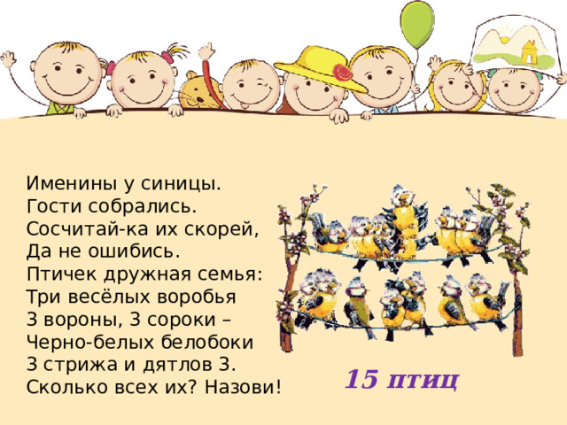 Именины у синицы. Гости собрались. Сосчитай-ка их скорей, Да не ошибись.  Птичек дружная семья: Три весёлых воробья  3 вороны, 3 сороки – Черно-белых белобоки  3 стрижа и дятлов 3.  Сколько всех их? Назови! 15 птиц 