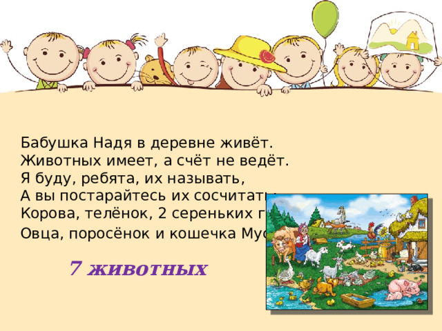 Бабушка Надя в деревне живёт. Животных имеет, а счёт не ведёт.  Я буду, ребята, их называть,  А вы постарайтесь их сосчитать:  Корова, телёнок, 2 сереньких гуся,  Овца, поросёнок и кошечка Муся . 7 животных 