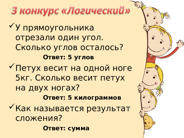 У прямоугольника отрезали один угол. Сколько углов осталось? Ответ: 5 углов Ответ: 5 углов Ответ: 5 углов Ответ: 5 углов Ответ: 5 углов Петух весит на одной ноге 5кг. Сколько весит петух на двух ногах? Ответ: 5 килограммов Ответ: 5 килограммов Ответ: 5 килограммов Ответ: 5 килограммов Ответ: 5 килограммов Как называется результат сложения? Ответ: сумма Ответ: сумма  Ответ: сумма  Ответ: сумма  Ответ: сумма  