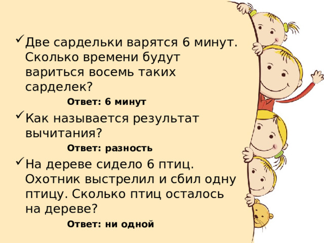 Две сардельки варятся 6 минут. Сколько времени будут вариться восемь таких сарделек? Ответ: 6 минут Ответ: 6 минут Ответ: 6 минут Ответ: 6 минут Ответ: 6 минут Как называется результат вычитания? Ответ: разность Ответ: разность Ответ: разность Ответ: разность Ответ: разность На дереве сидело 6 птиц. Охотник выстрелил и сбил одну птицу. Сколько птиц осталось на дереве? Ответ: ни одной Ответ: ни одной  Ответ: ни одной  Ответ: ни одной  Ответ: ни одной  