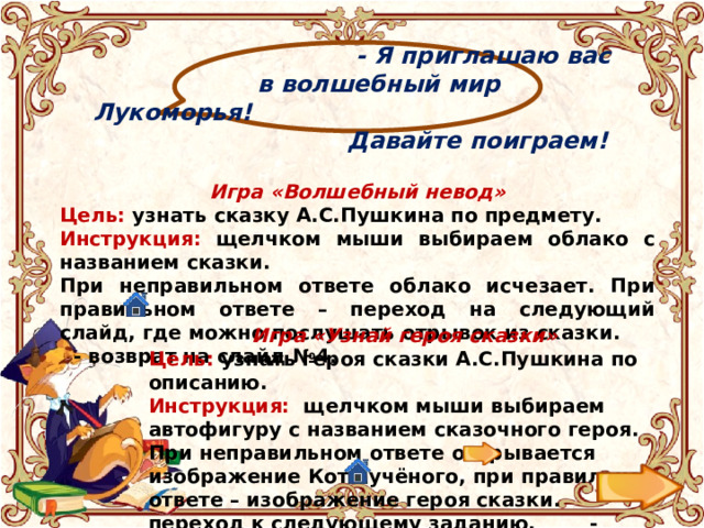  - Я приглашаю вас  в волшебный мир Лукоморья!  Давайте поиграем! Игра «Волшебный невод» Цель: узнать сказку А.С.Пушкина по предмету. Инструкция: щелчком мыши выбираем облако с названием сказки. При неправильном ответе облако исчезает. При правильном ответе – переход на следующий слайд, где можно послушать отрывок из сказки. - возврат на слайд №4. Игра «Узнай героя сказки» Цель: узнать героя сказки А.С.Пушкина по описанию. Инструкция: щелчком мыши выбираем автофигуру с названием сказочного героя. При неправильном ответе открывается изображение Кота учёного, при правильном ответе – изображение героя сказки. - переход к следующему заданию, - возврат на слайд №4. 