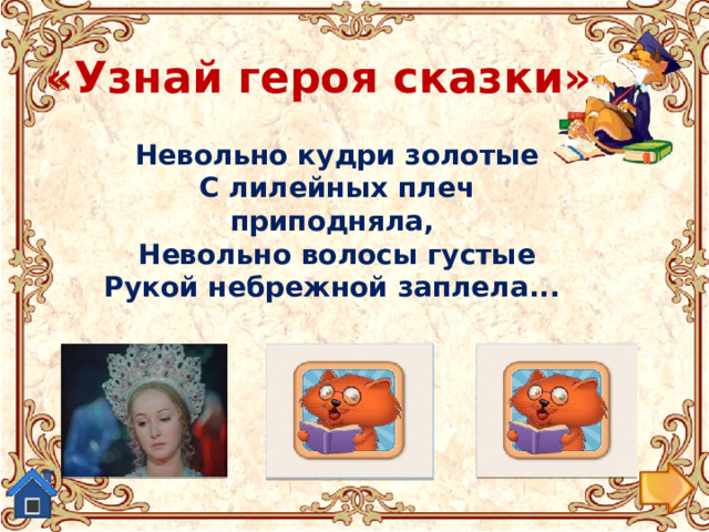 «Узнай героя сказки» Невольно кудри золотые  С лилейных плеч приподняла,  Невольно волосы густые  Рукой небрежной заплела...  Царевна из «Сказки о мертвой царевне...». Старуха из «Сказки о рыбаке и рыбке.» Людмила из поэмы-сказки  «Руслан и Людмила» 