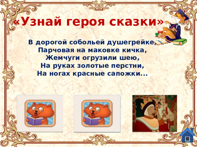 «Узнай героя сказки» В дорогой собольей душегрейке,  Парчовая на маковке кичка,  Жемчуги огрузили шею,  На руках золотые перстни,  На ногах красные сапожки... Балда из «Сказки о попе и его работнике Балде» Старуха из «Сказки о рыбаке и рыбке.» Людмила из поэмы-сказки  «Руслан и Людмила» 